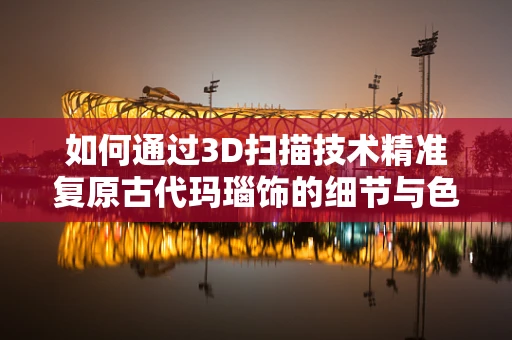 如何通过3D扫描技术精准复原古代玛瑙饰的细节与色彩？