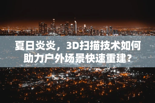 夏日炎炎，3D扫描技术如何助力户外场景快速重建？