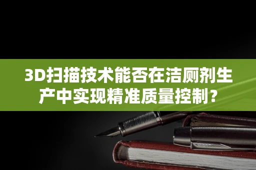 3D扫描技术能否在洁厕剂生产中实现精准质量控制？