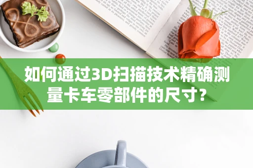 如何通过3D扫描技术精确测量卡车零部件的尺寸？