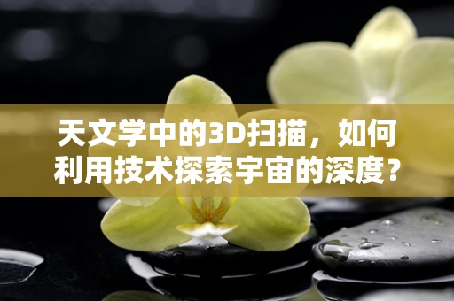 天文学中的3D扫描，如何利用技术探索宇宙的深度？