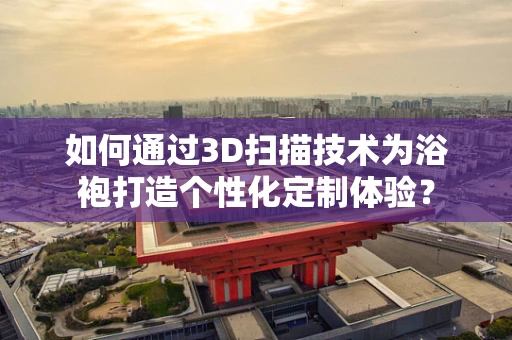 如何通过3D扫描技术为浴袍打造个性化定制体验？