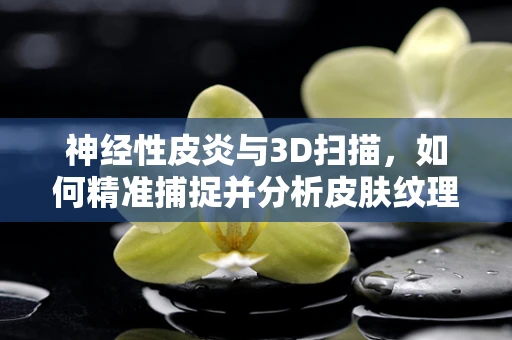 神经性皮炎与3D扫描，如何精准捕捉并分析皮肤纹理？