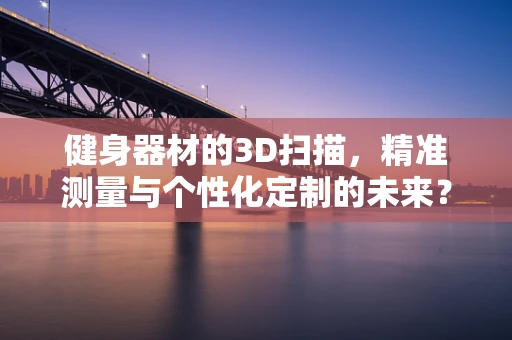 健身器材的3D扫描，精准测量与个性化定制的未来？