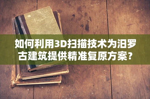 如何利用3D扫描技术为汨罗古建筑提供精准复原方案？