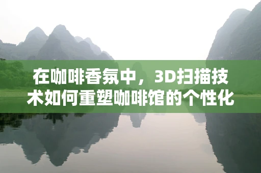 在咖啡香氛中，3D扫描技术如何重塑咖啡馆的个性化体验？