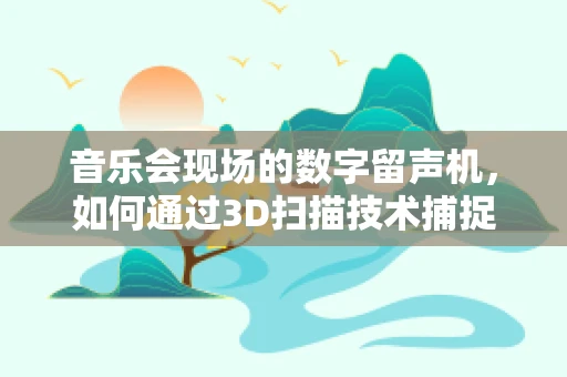 音乐会现场的数字留声机，如何通过3D扫描技术捕捉音乐氛围？