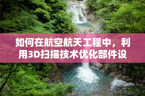 如何在航空航天工程中，利用3D扫描技术优化部件设计与制造？