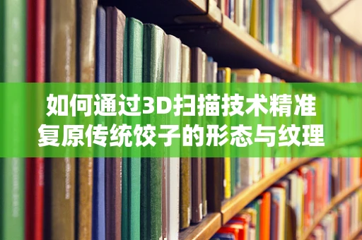 如何通过3D扫描技术精准复原传统饺子的形态与纹理？