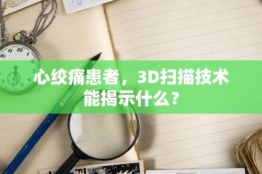 心绞痛患者，3D扫描技术能揭示什么？