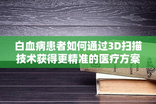 白血病患者如何通过3D扫描技术获得更精准的医疗方案？