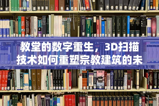 教堂的数字重生，3D扫描技术如何重塑宗教建筑的未来？