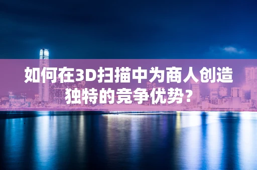 如何在3D扫描中为商人创造独特的竞争优势？