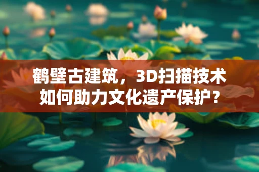 鹤壁古建筑，3D扫描技术如何助力文化遗产保护？