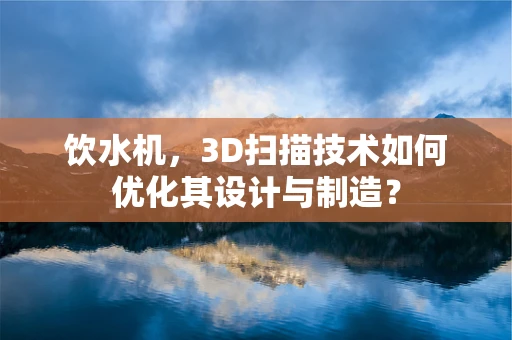 饮水机，3D扫描技术如何优化其设计与制造？