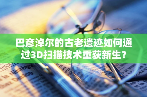 巴彦淖尔的古老遗迹如何通过3D扫描技术重获新生？