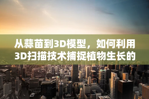 从蒜苗到3D模型，如何利用3D扫描技术捕捉植物生长的细节？