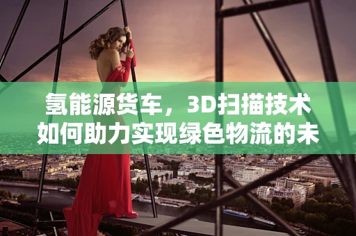 氢能源货车，3D扫描技术如何助力实现绿色物流的未来？