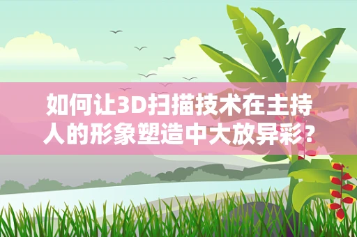 如何让3D扫描技术在主持人的形象塑造中大放异彩？