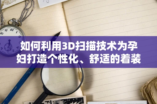 如何利用3D扫描技术为孕妇打造个性化、舒适的着装体验？