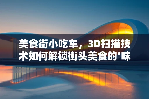 美食街小吃车，3D扫描技术如何解锁街头美食的‘味觉密码’？