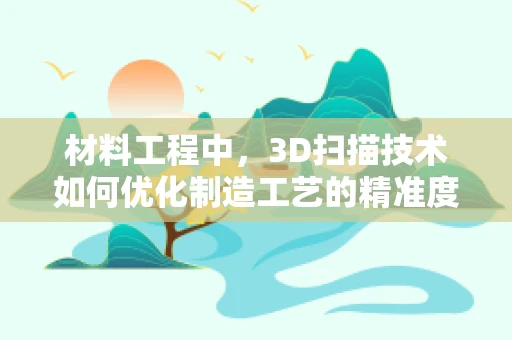 材料工程中，3D扫描技术如何优化制造工艺的精准度？