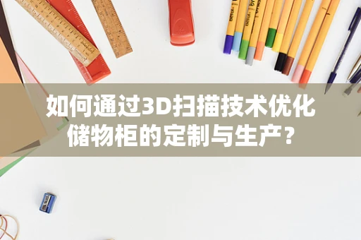 如何通过3D扫描技术优化储物柜的定制与生产？