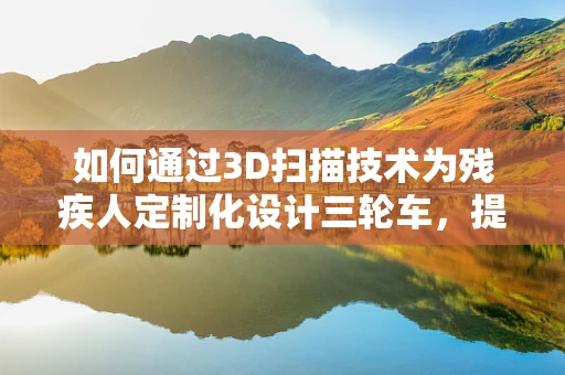 如何通过3D扫描技术为残疾人定制化设计三轮车，提升其出行便利性？