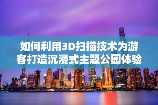 如何利用3D扫描技术为游客打造沉浸式主题公园体验？