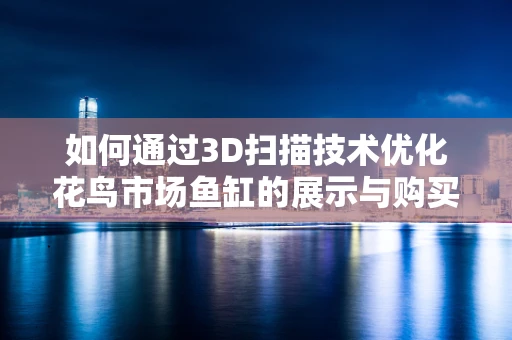 如何通过3D扫描技术优化花鸟市场鱼缸的展示与购买体验？