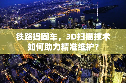 铁路捣固车，3D扫描技术如何助力精准维护？