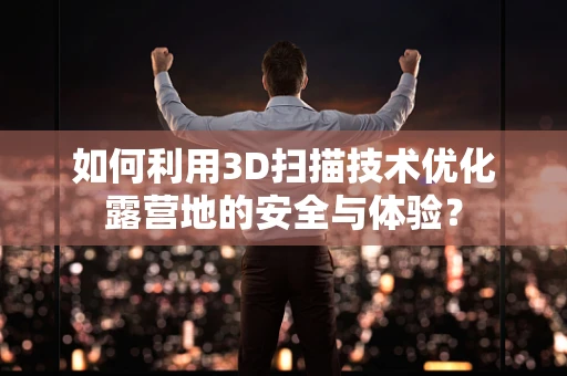 如何利用3D扫描技术优化露营地的安全与体验？