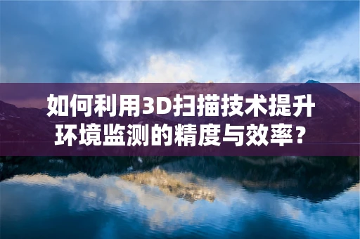 如何利用3D扫描技术提升环境监测的精度与效率？