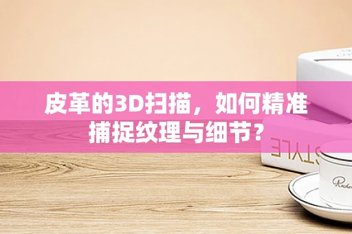 皮革的3D扫描，如何精准捕捉纹理与细节？