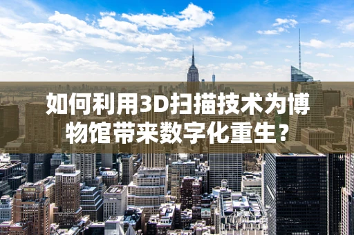 如何利用3D扫描技术为博物馆带来数字化重生？