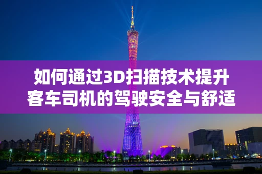 如何通过3D扫描技术提升客车司机的驾驶安全与舒适体验？