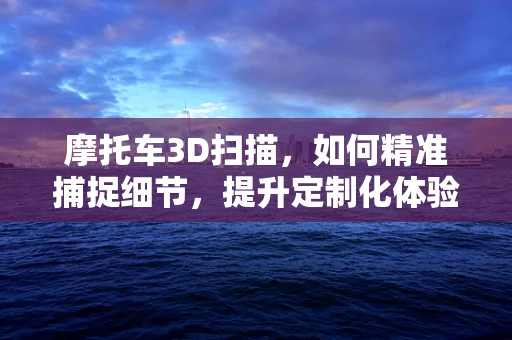 摩托车3D扫描，如何精准捕捉细节，提升定制化体验？
