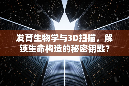 发育生物学与3D扫描，解锁生命构造的秘密钥匙？