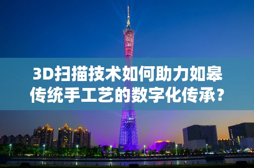 3D扫描技术如何助力如皋传统手工艺的数字化传承？