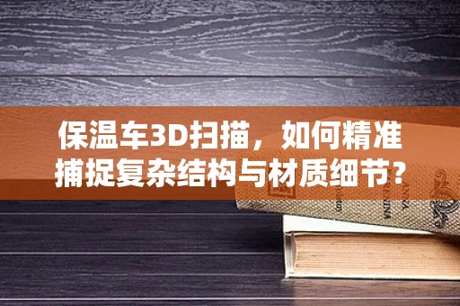 保温车3D扫描，如何精准捕捉复杂结构与材质细节？