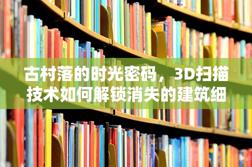 古村落的时光密码，3D扫描技术如何解锁消失的建筑细节？