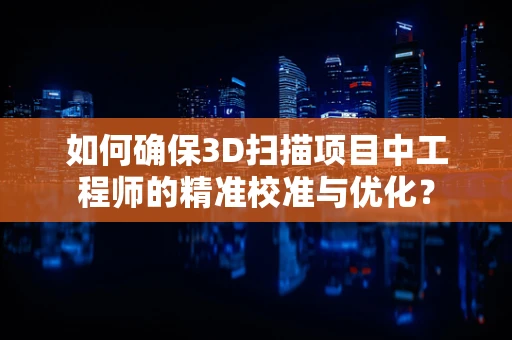 如何确保3D扫描项目中工程师的精准校准与优化？