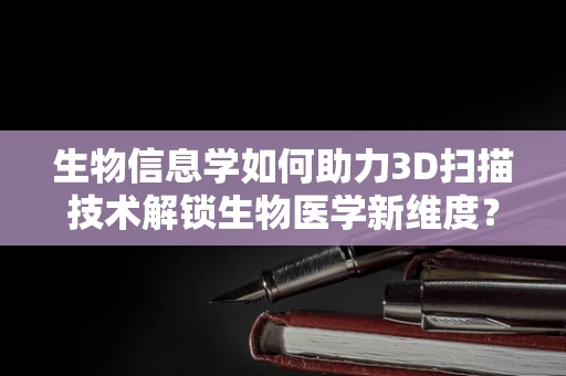 生物信息学如何助力3D扫描技术解锁生物医学新维度？