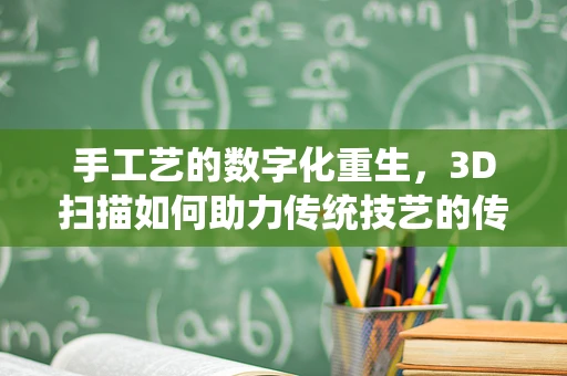 手工艺的数字化重生，3D扫描如何助力传统技艺的传承与创新？