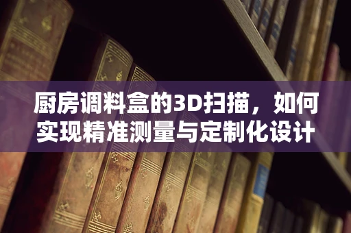 厨房调料盒的3D扫描，如何实现精准测量与定制化设计？