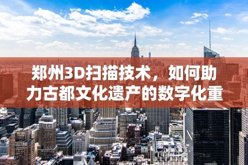 郑州3D扫描技术，如何助力古都文化遗产的数字化重生？