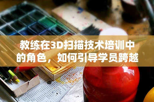 教练在3D扫描技术培训中的角色，如何引导学员跨越技术鸿沟？