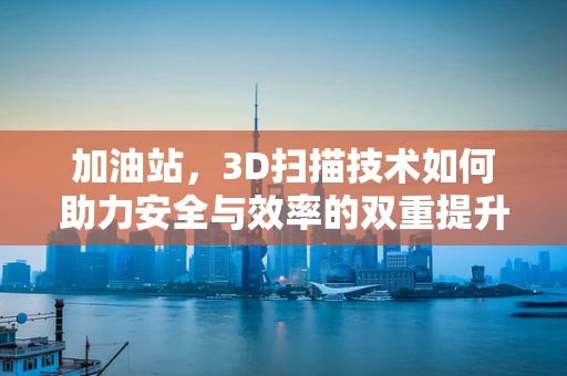 加油站，3D扫描技术如何助力安全与效率的双重提升？