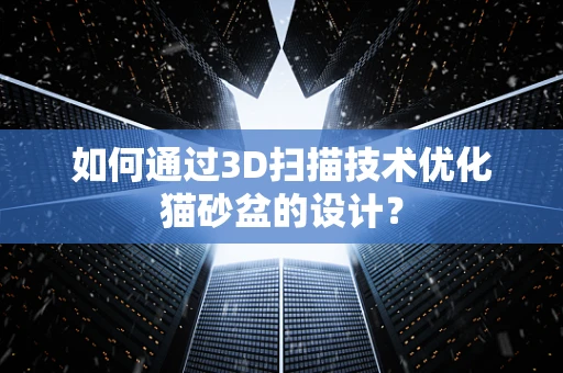 如何通过3D扫描技术优化猫砂盆的设计？