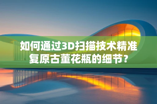 如何通过3D扫描技术精准复原古董花瓶的细节？